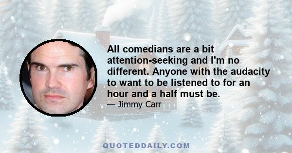 All comedians are a bit attention-seeking and I'm no different. Anyone with the audacity to want to be listened to for an hour and a half must be.