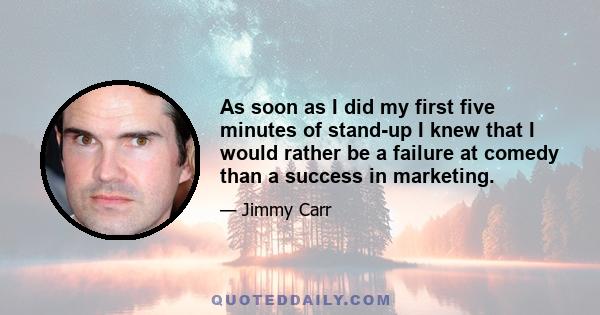 As soon as I did my first five minutes of stand-up I knew that I would rather be a failure at comedy than a success in marketing.