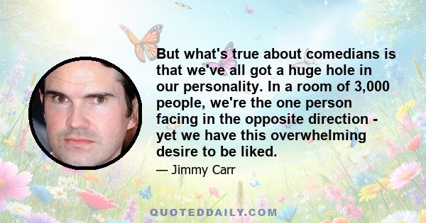 But what's true about comedians is that we've all got a huge hole in our personality. In a room of 3,000 people, we're the one person facing in the opposite direction - yet we have this overwhelming desire to be liked.