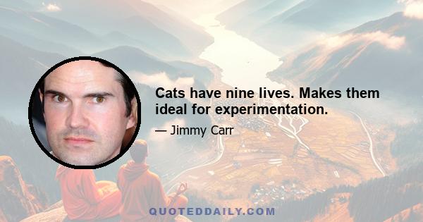 Cats have nine lives. Makes them ideal for experimentation.