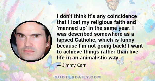 I don't think it's any coincidence that I lost my religious faith and 'manned up' in the same year. I was described somewhere as a lapsed Catholic, which is funny because I'm not going back! I want to achieve things