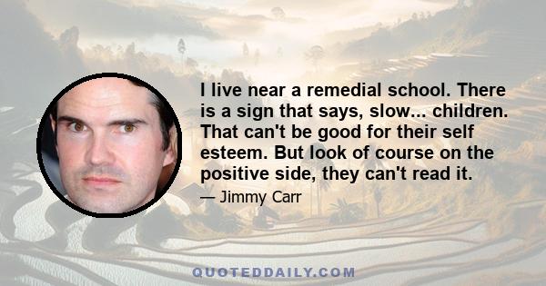 I live near a remedial school. There is a sign that says, slow... children. That can't be good for their self esteem. But look of course on the positive side, they can't read it.