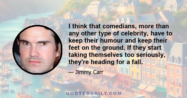 I think that comedians, more than any other type of celebrity, have to keep their humour and keep their feet on the ground. If they start taking themselves too seriously, they're heading for a fall.