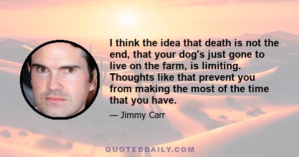 I think the idea that death is not the end, that your dog's just gone to live on the farm, is limiting. Thoughts like that prevent you from making the most of the time that you have.