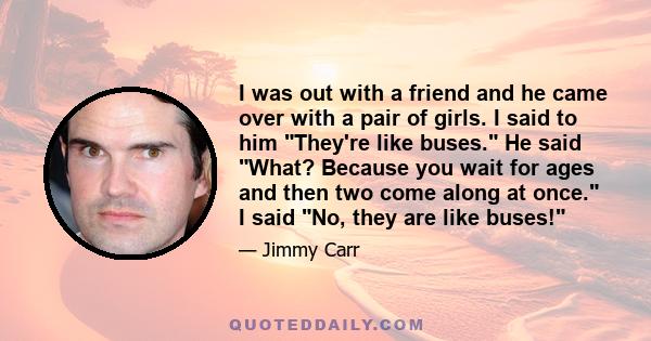 I was out with a friend and he came over with a pair of girls. I said to him They're like buses. He said What? Because you wait for ages and then two come along at once. I said No, they are like buses!