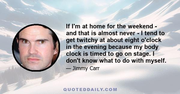If I'm at home for the weekend - and that is almost never - I tend to get twitchy at about eight o'clock in the evening because my body clock is timed to go on stage. I don't know what to do with myself.