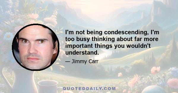 I'm not being condescending, I'm too busy thinking about far more important things you wouldn't understand.