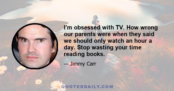 I'm obsessed with TV. How wrong our parents were when they said we should only watch an hour a day. Stop wasting your time reading books.