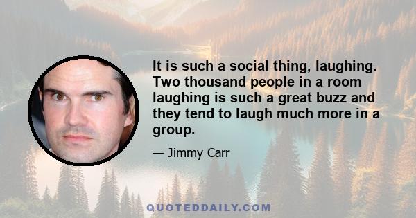 It is such a social thing, laughing. Two thousand people in a room laughing is such a great buzz and they tend to laugh much more in a group.