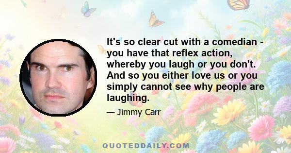 It's so clear cut with a comedian - you have that reflex action, whereby you laugh or you don't. And so you either love us or you simply cannot see why people are laughing.