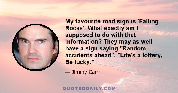 My favourite road sign is 'Falling Rocks'. What exactly am I supposed to do with that information? They may as well have a sign saying Random accidents ahead, Life's a lottery, Be lucky.