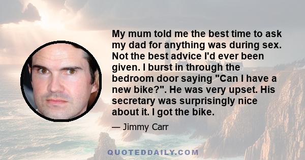 My mum told me the best time to ask my dad for anything was during sex. Not the best advice I'd ever been given. I burst in through the bedroom door saying Can I have a new bike?. He was very upset. His secretary was