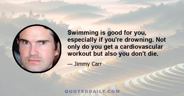 Swimming is good for you, especially if you're drowning. Not only do you get a cardiovascular workout but also you don't die.