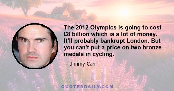 The 2012 Olympics is going to cost £8 billion which is a lot of money. It'll probably bankrupt London. But you can't put a price on two bronze medals in cycling.