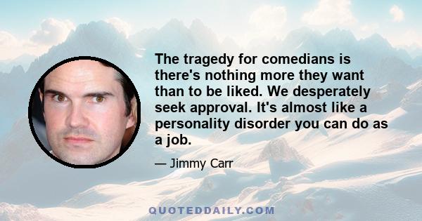 The tragedy for comedians is there's nothing more they want than to be liked. We desperately seek approval. It's almost like a personality disorder you can do as a job.