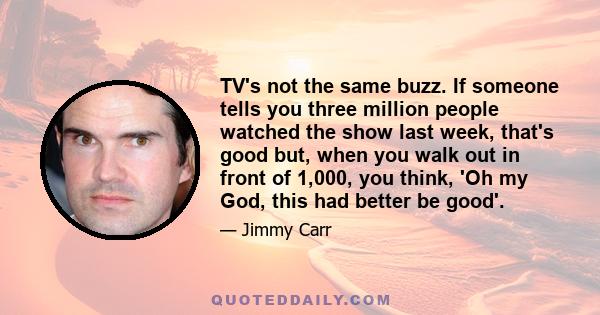 TV's not the same buzz. If someone tells you three million people watched the show last week, that's good but, when you walk out in front of 1,000, you think, 'Oh my God, this had better be good'.