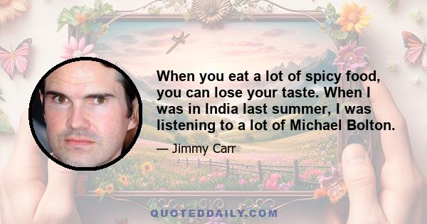 When you eat a lot of spicy food, you can lose your taste. When I was in India last summer, I was listening to a lot of Michael Bolton.