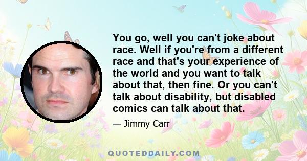 You go, well you can't joke about race. Well if you're from a different race and that's your experience of the world and you want to talk about that, then fine. Or you can't talk about disability, but disabled comics