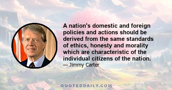 A nation's domestic and foreign policies and actions should be derived from the same standards of ethics, honesty and morality which are characteristic of the individual citizens of the nation.