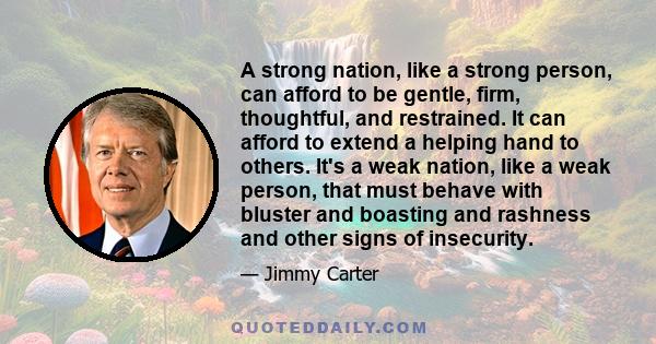 A strong nation, like a strong person, can afford to be gentle, firm, thoughtful, and restrained. It can afford to extend a helping hand to others. It's a weak nation, like a weak person, that must behave with bluster