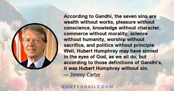 According to Gandhi, the seven sins are wealth without works, pleasure without conscience, knowledge without character, commerce without morality, science without humanity, worship without sacrifice, and politics