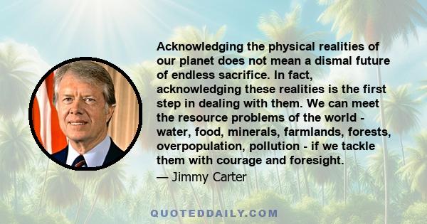 Acknowledging the physical realities of our planet does not mean a dismal future of endless sacrifice. In fact, acknowledging these realities is the first step in dealing with them. We can meet the resource problems of