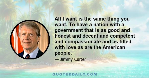 All I want is the same thing you want. To have a nation with a government that is as good and honest and decent and competent and compassionate and as filled with love as are the American people.