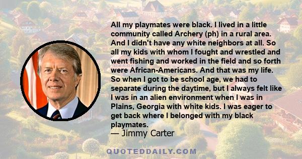 All my playmates were black. I lived in a little community called Archery (ph) in a rural area. And I didn't have any white neighbors at all. So all my kids with whom I fought and wrestled and went fishing and worked in 