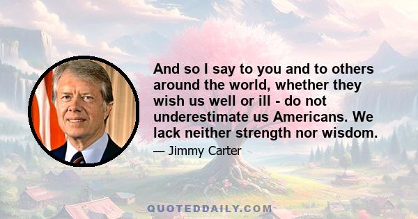 And so I say to you and to others around the world, whether they wish us well or ill - do not underestimate us Americans. We lack neither strength nor wisdom.