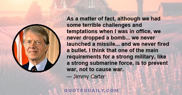 As a matter of fact, although we had some terrible challenges and temptations when I was in office, we never dropped a bomb... we never launched a missile... and we never fired a bullet. I think that one of the main