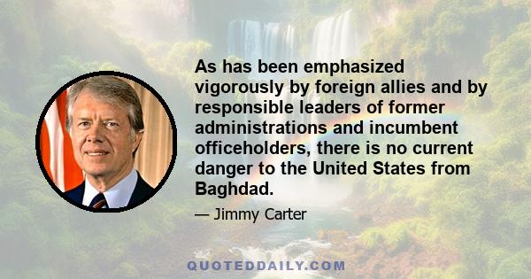 As has been emphasized vigorously by foreign allies and by responsible leaders of former administrations and incumbent officeholders, there is no current danger to the United States from Baghdad.