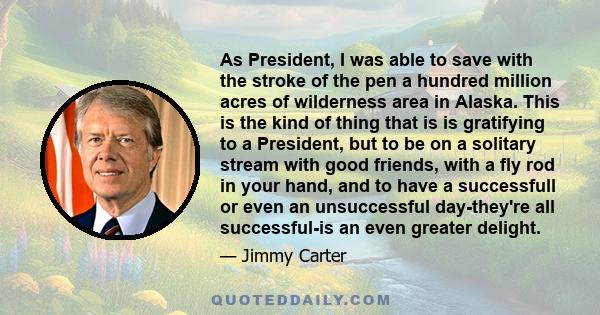 As President, I was able to save with the stroke of the pen a hundred million acres of wilderness area in Alaska. This is the kind of thing that is is gratifying to a President, but to be on a solitary stream with good