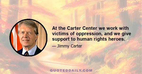 At the Carter Center we work with victims of oppression, and we give support to human rights heroes.