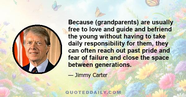 Because (grandparents) are usually free to love and guide and befriend the young without having to take daily responsibility for them, they can often reach out past pride and fear of failure and close the space between