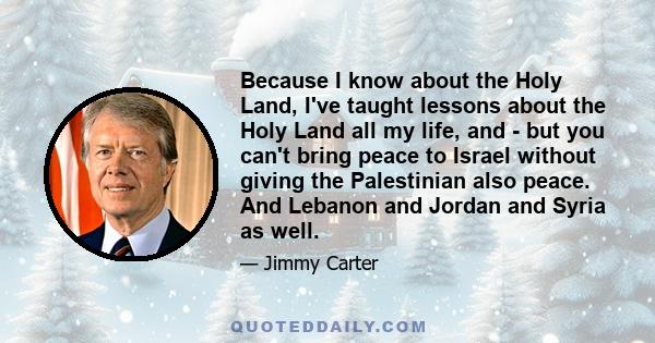 Because I know about the Holy Land, I've taught lessons about the Holy Land all my life, and - but you can't bring peace to Israel without giving the Palestinian also peace. And Lebanon and Jordan and Syria as well.