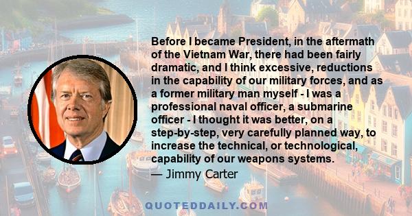 Before I became President, in the aftermath of the Vietnam War, there had been fairly dramatic, and I think excessive, reductions in the capability of our military forces, and as a former military man myself - I was a