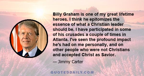 Billy Graham is one of my great lifetime heroes. I think he epitomizes the essence of what a Christian leader should be. I have participated in some of his crusades a couple of times in Atlanta. I've seen the profound