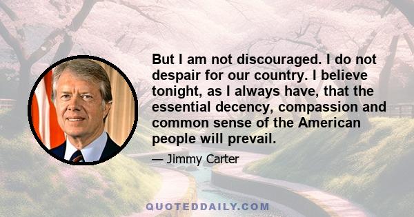 But I am not discouraged. I do not despair for our country. I believe tonight, as I always have, that the essential decency, compassion and common sense of the American people will prevail.