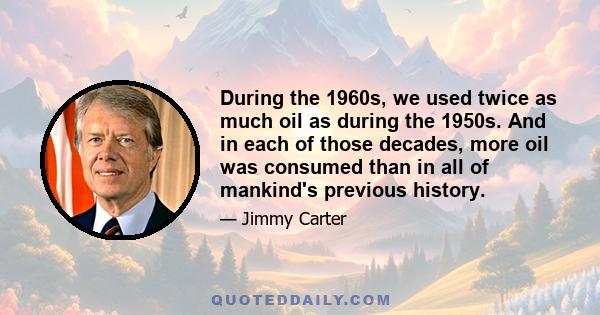 During the 1960s, we used twice as much oil as during the 1950s. And in each of those decades, more oil was consumed than in all of mankind's previous history.