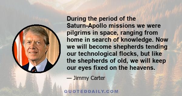 During the period of the Saturn-Apollo missions we were pilgrims in space, ranging from home in search of knowledge. Now we will become shepherds tending our technological flocks, but like the shepherds of old, we will