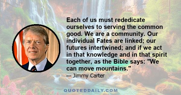 Each of us must rededicate ourselves to serving the common good. We are a community. Our individual Fates are linked; our futures intertwined; and if we act in that knowledge and in that spirit together, as the Bible