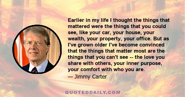 Earlier in my life I thought the things that mattered were the things that you could see, like your car, your house, your wealth, your property, your office. But as I've grown older I've become convinced that the things 