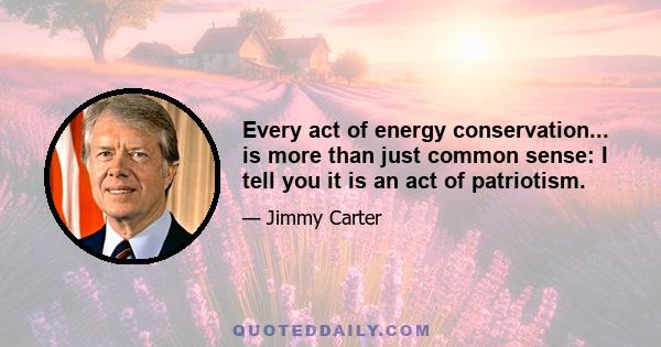 Every act of energy conservation... is more than just common sense: I tell you it is an act of patriotism.