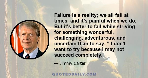 Failure is a reality; we all fail at times, and it's painful when we do. But it's better to fail while striving for something wonderful, challenging, adventurous, and uncertain than to say,  I don't want to try because