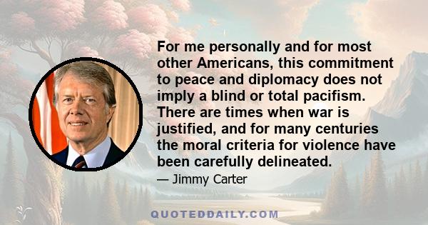 For me personally and for most other Americans, this commitment to peace and diplomacy does not imply a blind or total pacifism. There are times when war is justified, and for many centuries the moral criteria for