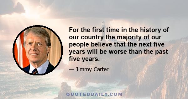 For the first time in the history of our country the majority of our people believe that the next five years will be worse than the past five years.