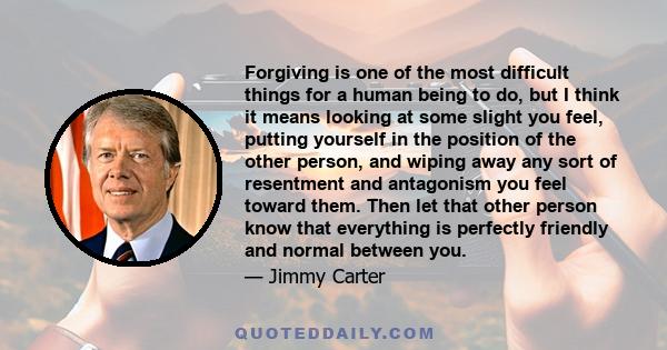 Forgiving is one of the most difficult things for a human being to do, but I think it means looking at some slight you feel, putting yourself in the position of the other person, and wiping away any sort of resentment