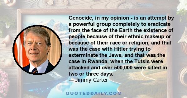 Genocide, in my opinion - is an attempt by a powerful group completely to eradicate from the face of the Earth the existence of people because of their ethnic makeup or because of their race or religion, and that was