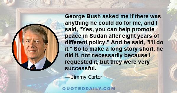 George Bush asked me if there was anything he could do for me, and I said, Yes, you can help promote peace in Sudan after eight years of different policy. And he said, I'll do it. So to make a long story short, he did