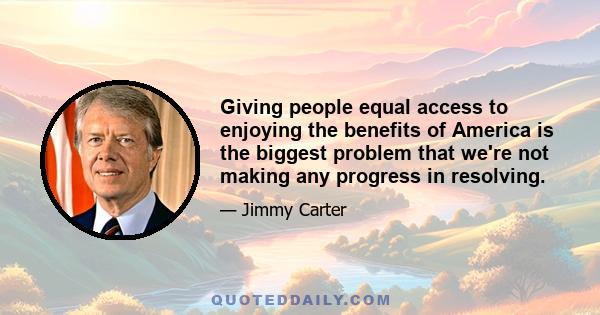 Giving people equal access to enjoying the benefits of America is the biggest problem that we're not making any progress in resolving.